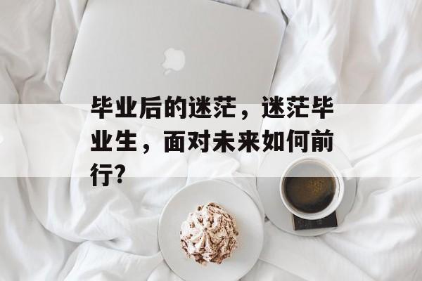 毕业后的迷茫，迷茫毕业生，面对未来如何前行?