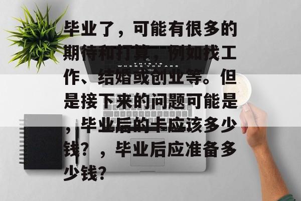 毕业了，可能有很多的期待和打算，例如找工作、结婚或创业等。但是接下来的问题可能是，毕业后的卡应该多少钱？，毕业后应准备多少钱？