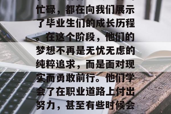 毕业典礼上的欢声笑语,就业面试的紧张气氛,以及各种社交场合的忙碌,都在向我们展示了毕业生们的成长历程。在这个阶段,他们的梦想不再是无忧无虑的纯粹追求,而是面对现实而勇敢前行。他们学会了在职业道路上付出努力,甚至有些时候会感到困惑和压力。,毕业生的成长之路,从无忧无虑到职场迷茫 毕业典礼上的欢声笑语,就业面试的紧张气氛,以及各种社交场合的忙碌,都在向我们展示了毕业生们的成长历程。在这个阶段,他们的梦想不再是无忧无虑的纯粹追求,而是面对现实而勇敢前行。他们学会了在职业道路上付出努力,甚至有些时候会感到困惑和压力。,毕业生的成长之路,从无忧无虑到职场迷茫