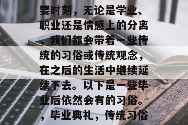毕业是一段人生中的重要时刻，无论是学业、职业还是情感上的分离，我们都会带着一些传统的习俗或传统观念，在之后的生活中继续延续下去。以下是一些毕业后依然会有的习俗。，毕业典礼，传统习俗的传承与坚守