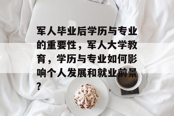 军人毕业后学历与专业的重要性，军人大学教育，学历与专业如何影响个人发展和就业前景?