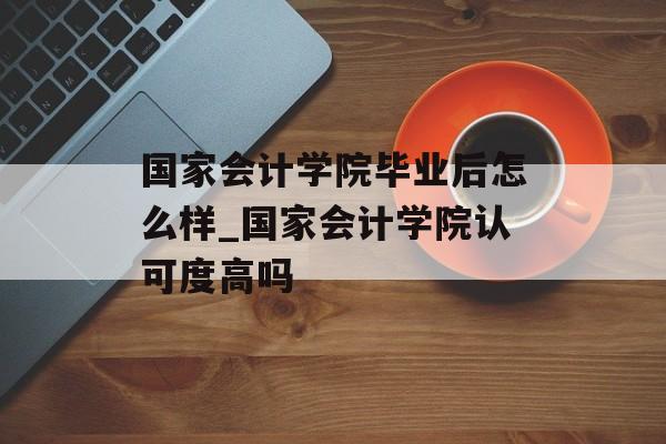 国家会计学院毕业后怎么样_国家会计学院认可度高吗 国家会计学院毕业后怎么样_国家会计学院认可度高吗