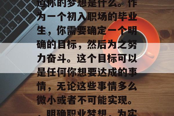 毕业后的你可能会想知道你的梦想是什么。作为一个初入职场的毕业生,你需要确定一个明确的目标,然后为之努力奋斗。这个目标可以是任何你想要达成的事情,无论这些事情多么微小或者不可能实现。,明确职业梦想,为实现之努力奋斗 毕业后的你可能会想知道你的梦想是什么。作为一个初入职场的毕业生,你需要确定一个明确的目标,然后为之努力奋斗。这个目标可以是任何你想要达成的事情,无论这些事情多么微小或者不可能实现。,明确职业梦想,为实现之努力奋斗