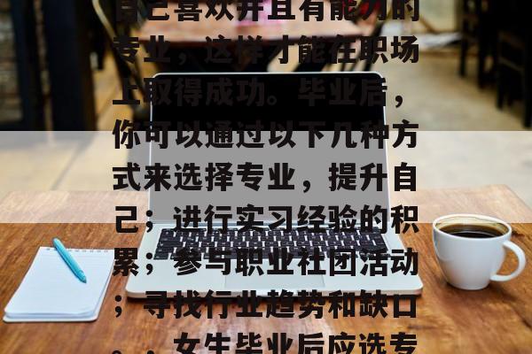 毕业后的女生应该选择自己喜欢并且有能力的专业，这样才能在职场上取得成功。毕业后，你可以通过以下几种方式来选择专业，提升自己；进行实习经验的积累；参与职业社团活动；寻找行业趋势和缺口。，女生毕业后应选专业，实习、兴趣+能力