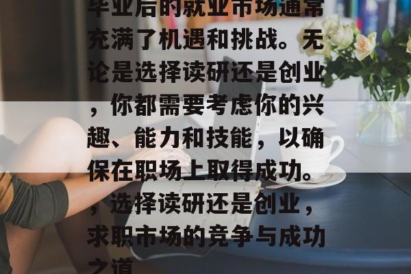 毕业后的就业市场通常充满了机遇和挑战。无论是选择读研还是创业,你都需要考虑你的兴趣、能力和技能,以确保在职场上取得成功。,选择读研还是创业,求职市场的竞争与成功之道 毕业后的就业市场通常充满了机遇和挑战。无论是选择读研还是创业,你都需要考虑你的兴趣、能力和技能,以确保在职场上取得成功。,选择读研还是创业,求职市场的竞争与成功之道