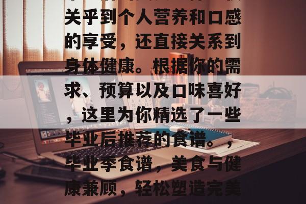 毕业后的美食选择不仅关乎到个人营养和口感的享受，还直接关系到身体健康。根据你的需求、预算以及口味喜好，这里为你精选了一些毕业后推荐的食谱。，毕业季食谱，美食与健康兼顾，轻松塑造完美身材