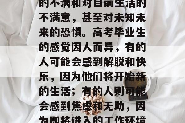 高考结束后，许多学生会面临着巨大的压力和紧张的情绪。这种压力源自于对自己未来期望的不满和对目前生活的不满意，甚至对未知未来的恐惧。高考毕业生的感觉因人而异，有的人可能会感到解脱和快乐，因为他们将开始新的生活；有的人则可能会感到焦虑和无助，因为即将进入的工作环境和人际关系可能对他们产生很大的影响。，高考毕业生感，解脱与无助交织的生活