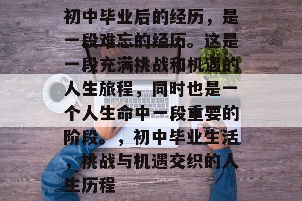 初中毕业后的经历，是一段难忘的经历。这是一段充满挑战和机遇的人生旅程，同时也是一个人生命中一段重要的阶段。，初中毕业生活，挑战与机遇交织的人生历程