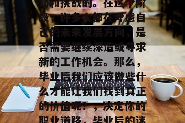 毕业后的路总是充满未知和挑战的。在这个阶段,许多人都在考虑自己的未来发展方向,是否需要继续深造或寻求新的工作机会。那么,毕业后我们应该做些什么才能让我们找到真正的价值呢?,决定你的职业道路,毕业后的迷茫与方向选择 毕业后的路总是充满未知和挑战的。在这个阶段,许多人都在考虑自己的未来发展方向,是否需要继续深造或寻求新的工作机会。那么,毕业后我们应该做些什么才能让我们找到真正的价值呢?,决定你的职业道路,毕业后的迷茫与方向选择