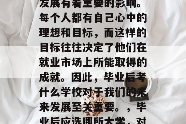 毕业后的选择与未来的发展有着重要的影响。每个人都有自己心中的理想和目标，而这样的目标往往决定了他们在就业市场上所能取得的成就。因此，毕业后考什么学校对于我们的未来发展至关重要。，毕业后应选哪所大学，对未来决定重大发展