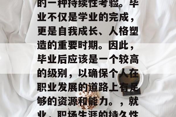 毕业是对人们职业生涯的一种持续性考验。毕业不仅是学业的完成，更是自我成长、人格塑造的重要时期。因此，毕业后应该是一个较高的级别，以确保个人在职业发展的道路上有足够的资源和能力。，就业，职场生涯的持久性考验与高级别学历