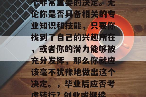 毕业后的职业选择是一个非常重要的决定。无论你是否具备相关的专业知识和技能，只要你找到了自己的兴趣所在，或者你的潜力能够被充分发挥，那么你就应该毫不犹豫地做出这个决定。，毕业后应否考虑转行? 创业或继续深造？