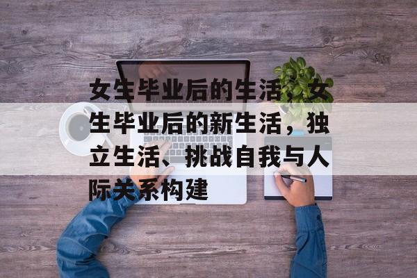 女生毕业后的生活,女生毕业后的新生活,独立生活、挑战自我与人际关系构建 女生毕业后的生活,女生毕业后的新生活,独立生活、挑战自我与人际关系构建