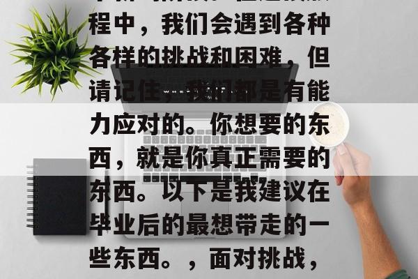 毕业，是我们人生中一个新的阶段。在这段旅程中，我们会遇到各种各样的挑战和困难，但请记住，我们都是有能力应对的。你想要的东西，就是你真正需要的东西。以下是我建议在毕业后的最想带走的一些东西。，面对挑战，寻找自我，毕业后的清单