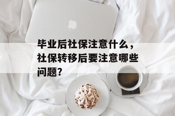 毕业后社保注意什么，社保转移后要注意哪些问题？