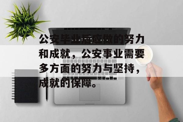 公安毕业后应做的努力和成就,公安事业需要多方面的努力与坚持,成就的保障。 公安毕业后应做的努力和成就,公安事业需要多方面的努力与坚持,成就的保障。