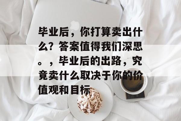 毕业后，你打算卖出什么？答案值得我们深思。，毕业后的出路，究竟卖什么取决于你的价值观和目标