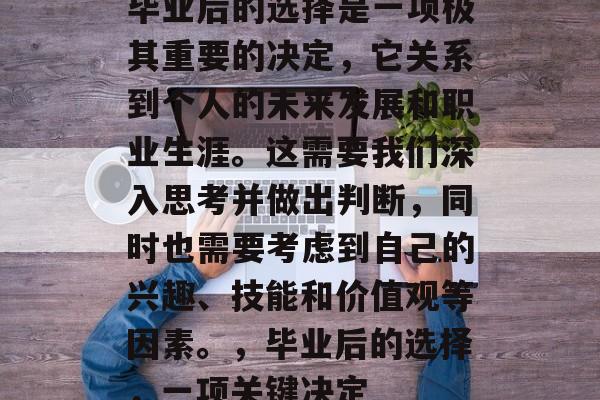 毕业后的选择是一项极其重要的决定，它关系到个人的未来发展和职业生涯。这需要我们深入思考并做出判断，同时也需要考虑到自己的兴趣、技能和价值观等因素。，毕业后的选择，一项关键决定