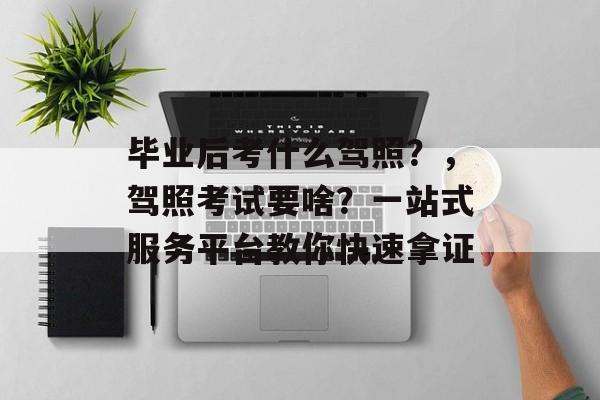 毕业后考什么驾照？，驾照考试要啥？一站式服务平台教你快速拿证
