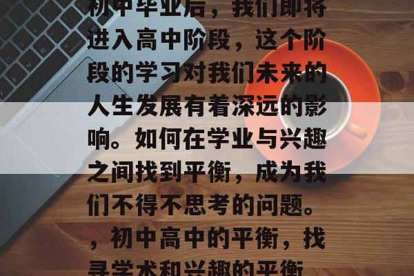 初中毕业后,我们即将进入高中阶段,这个阶段的学习对我们未来的人生发展有着深远的影响。如何在学业与兴趣之间找到平衡,成为我们不得不思考的问题。,初中高中的平衡,找寻学术和兴趣的平衡 初中毕业后,我们即将进入高中阶段,这个阶段的学习对我们未来的人生发展有着深远的影响。如何在学业与兴趣之间找到平衡,成为我们不得不思考的问题。,初中高中的平衡,找寻学术和兴趣的平衡