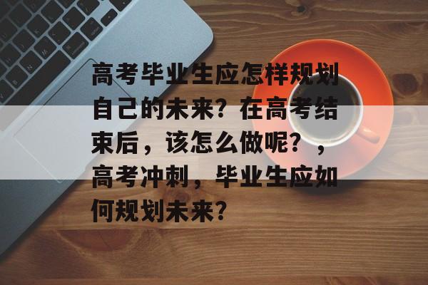 高考毕业生应怎样规划自己的未来?在高考结束后,该怎么做呢?,高考冲刺,毕业生应如何规划未来? 高考毕业生应怎样规划自己的未来?在高考结束后,该怎么做呢?,高考冲刺,毕业生应如何规划未来?