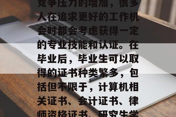 毕业后的就业市场和职业选择是一个重要的话题。随着社会的发展和竞争压力的增加，很多人在追求更好的工作机会时都会考虑获得一定的专业技能和认证。在毕业后，毕业生可以取得的证书种类繁多，包括但不限于，计算机相关证书、会计证书、律师资格证书、研究生学历证书等。，计算机相关证书，提高就业竞争力的关键！