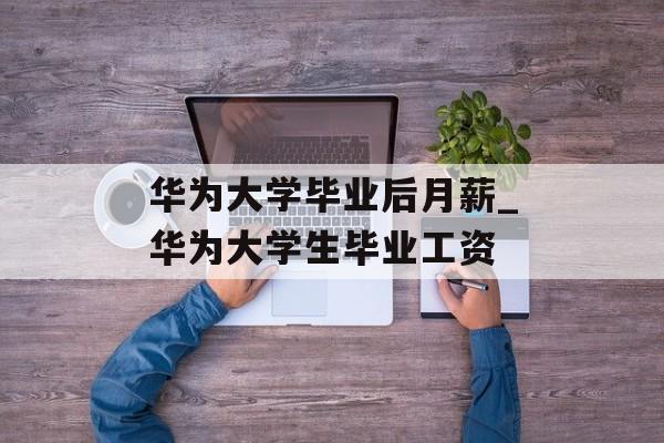 华为大学毕业后月薪_华为大学生毕业工资