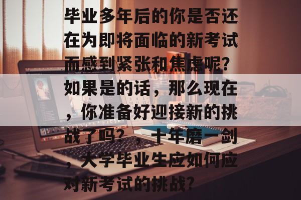 毕业多年后的你是否还在为即将面临的新考试而感到紧张和焦虑呢？如果是的话，那么现在，你准备好迎接新的挑战了吗？，十年磨一剑，大学毕业生应如何应对新考试的挑战?