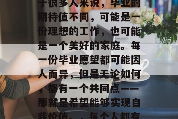 毕业的愿望是什么?对于很多人来说,毕业的期待值不同,可能是一份理想的工作,也可能是一个美好的家庭。每一份毕业愿望都可能因人而异,但是无论如何,都有一个共同点——那就是希望能够实现自我价值。,每个人都有自己的毕业愿望 毕业的愿望是什么?对于很多人来说,毕业的期待值不同,可能是一份理想的工作,也可能是一个美好的家庭。每一份毕业愿望都可能因人而异,但是无论如何,都有一个共同点——那就是希望能够实现自我价值。,每个人都有自己的毕业愿望