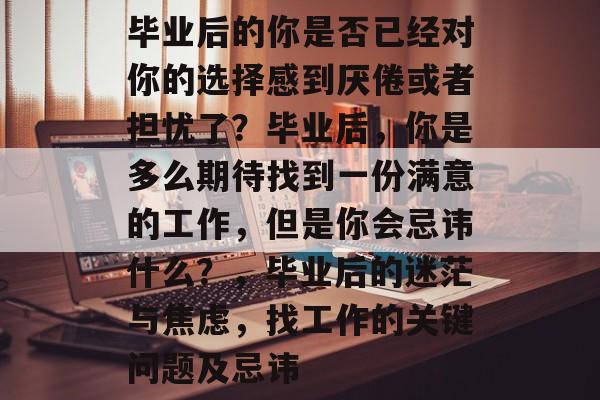 毕业后的你是否已经对你的选择感到厌倦或者担忧了？毕业后，你是多么期待找到一份满意的工作，但是你会忌讳什么？，毕业后的迷茫与焦虑，找工作的关键问题及忌讳