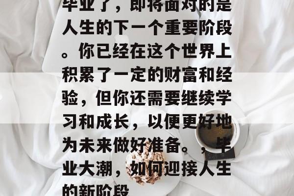 毕业了,即将面对的是人生的下一个重要阶段。你已经在这个世界上积累了一定的财富和经验,但你还需要继续学习和成长,以便更好地为未来做好准备。,毕业大潮,如何迎接人生的新阶段 毕业了,即将面对的是人生的下一个重要阶段。你已经在这个世界上积累了一定的财富和经验,但你还需要继续学习和成长,以便更好地为未来做好准备。,毕业大潮,如何迎接人生的新阶段