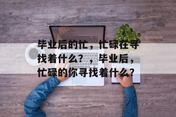 毕业后的忙，忙碌在寻找着什么？，毕业后，忙碌的你寻找着什么？