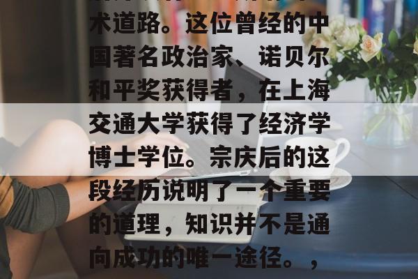 宗庆后在复旦大学毕业后并没有走上所谓的学术道路。这位曾经的中国著名政治家、诺贝尔和平奖获得者，在上海交通大学获得了经济学博士学位。宗庆后的这段经历说明了一个重要的道理，知识并不是通向成功的唯一途径。，孙中山曾说，教育是改变命运的第一步。