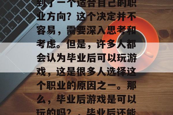 毕业后的你是否已经找到了一个适合自己的职业方向?这个决定并不容易,需要深入思考和考虑。但是,许多人都会认为毕业后可以玩游戏,这是很多人选择这个职业的原因之一。那么,毕业后游戏是可以玩的吗?,毕业后还能玩游戏吗? 毕业后的你是否已经找到了一个适合自己的职业方向?这个决定并不容易,需要深入思考和考虑。但是,许多人都会认为毕业后可以玩游戏,这是很多人选择这个职业的原因之一。那么,毕业后游戏是可以玩的吗?,毕业后还能玩游戏吗?