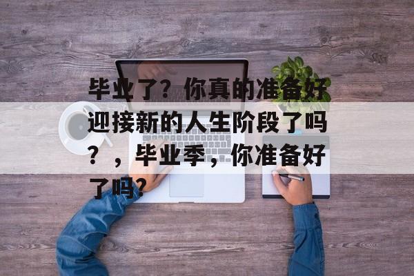 毕业了？你真的准备好迎接新的人生阶段了吗？，毕业季，你准备好了吗?