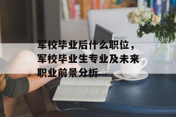 军校毕业后什么职位，军校毕业生专业及未来职业前景分析