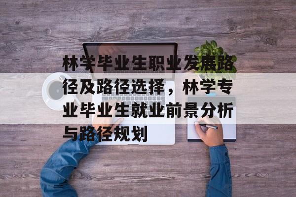 林学毕业生职业发展路径及路径选择，林学专业毕业生就业前景分析与路径规划