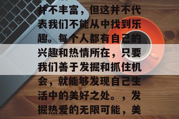 毕业后的兴趣爱好可能并不丰富，但这并不代表我们不能从中找到乐趣。每个人都有自己的兴趣和热情所在，只要我们善于发掘和抓住机会，就能够发现自己生活中的美好之处。，发掘热爱的无限可能，美好生活就在眼前！
