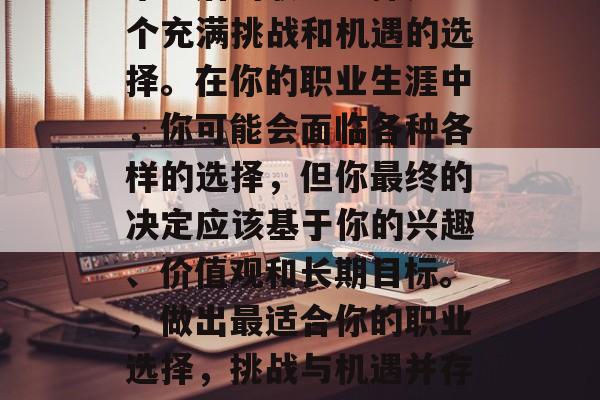 毕业后的职业选择是一个充满挑战和机遇的选择。在你的职业生涯中，你可能会面临各种各样的选择，但你最终的决定应该基于你的兴趣、价值观和长期目标。，做出最适合你的职业选择，挑战与机遇并存的选择路径