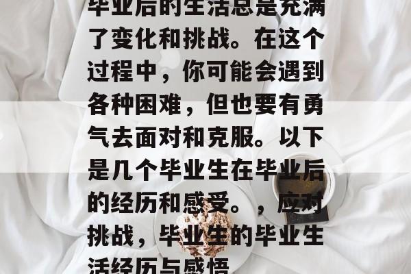 毕业后的生活总是充满了变化和挑战。在这个过程中,你可能会遇到各种困难,但也要有勇气去面对和克服。以下是几个毕业生在毕业后的经历和感受。,应对挑战,毕业生的毕业生活经历与感悟 毕业后的生活总是充满了变化和挑战。在这个过程中,你可能会遇到各种困难,但也要有勇气去面对和克服。以下是几个毕业生在毕业后的经历和感受。,应对挑战,毕业生的毕业生活经历与感悟