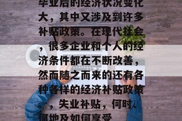 毕业后的经济状况变化大，其中又涉及到许多补贴政策。在现代社会，很多企业和个人的经济条件都在不断改善，然而随之而来的还有各种各样的经济补贴政策。，失业补贴，何时、何地及如何享受