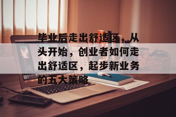 毕业后走出舒适区,从头开始,创业者如何走出舒适区,起步新业务的五大策略 毕业后走出舒适区,从头开始,创业者如何走出舒适区,起步新业务的五大策略