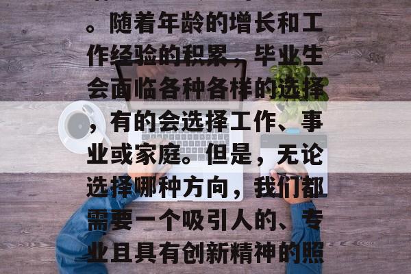 毕业,是人生中一个重要的里程碑,意味着我们从一个青涩的少年逐渐成长为独立的社会人。随着年龄的增长和工作经验的积累,毕业生会面临各种各样的选择,有的会选择工作、事业或家庭。但是,无论选择哪种方向,我们都需要一个吸引人的、专业且具有创新精神的照片作为自己的职业形象和生活标志。,优秀毕业照,选择工作、事业还是家庭? 毕业,是人生中一个重要的里程碑,意味着我们从一个青涩的少年逐渐成长为独立的社会人。随着年龄的增长和工作经验的积累,毕业生会面临各种各样的选择,有的会选择工作、事业或家庭。但是,无论选择哪种方向,我们都需要一个吸引人的、专业且具有创新精神的照片作为自己的职业形象和生活标志。,优秀毕业照,选择工作、事业还是家庭?