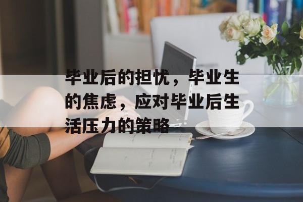 毕业后的担忧,毕业生的焦虑,应对毕业后生活压力的策略 毕业后的担忧,毕业生的焦虑,应对毕业后生活压力的策略