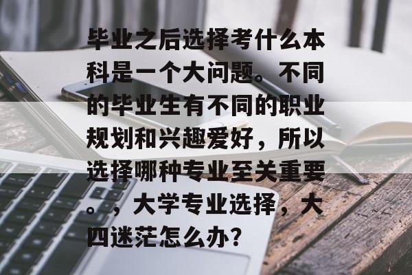 毕业之后选择考什么本科是一个大问题。不同的毕业生有不同的职业规划和兴趣爱好,所以选择哪种专业至关重要。,大学专业选择,大四迷茫怎么办? 毕业之后选择考什么本科是一个大问题。不同的毕业生有不同的职业规划和兴趣爱好,所以选择哪种专业至关重要。,大学专业选择,大四迷茫怎么办?