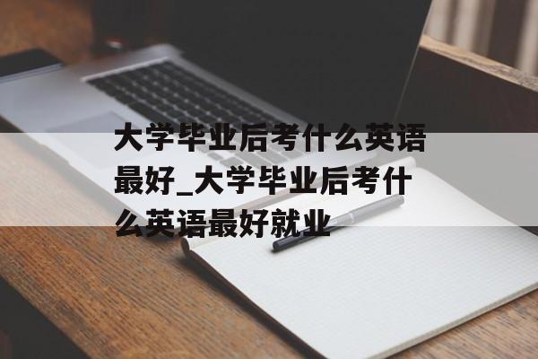 大学毕业后考什么英语最好_大学毕业后考什么英语最好就业 大学毕业后考什么英语最好_大学毕业后考什么英语最好就业