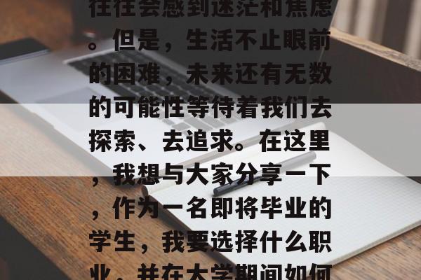 毕业前，面对就业市场上的竞争压力和繁重的学业负担，许多毕业生往往会感到迷茫和焦虑。但是，生活不止眼前的困难，未来还有无数的可能性等待着我们去探索、去追求。在这里，我想与大家分享一下，作为一名即将毕业的学生，我要选择什么职业，并在大学期间如何才能做到更好。，迷茫与学习，怎样规划职业生涯？