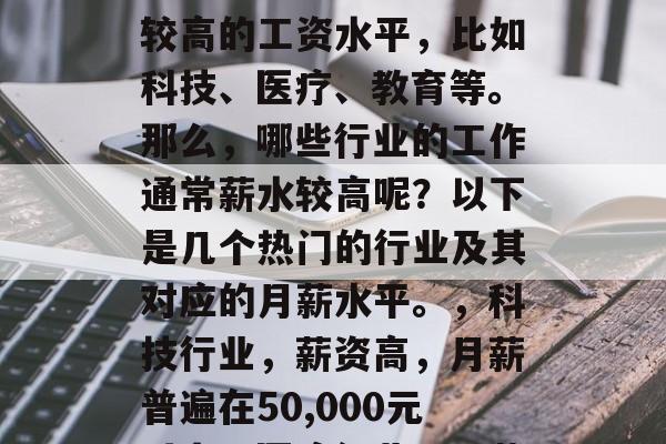 毕业后的工资高,这在不同行业和职业中是非常常见的现象。一些热门行业的毕业生通常有较高的工资水平,比如科技、医疗、教育等。那么,哪些行业的工作通常薪水较高呢?以下是几个热门的行业及其对应的月薪水平。,科技行业,薪资高,月薪普遍在50,000元以上;医疗行业,月薪在60,000元左右;教育行业,月薪在70,000元以上。 毕业后的工资高,这在不同行业和职业中是非常常见的现象。一些热门行业的毕业生通常有较高的工资水平,比如科技、医疗、教育等。那么,哪些行业的工作通常薪水较高呢?以下是几个热门的行业及其对应的月薪水平。,科技行业,薪资高,月薪普遍在50,000元以上;医疗行业,月薪在60,000元左右;教育行业,月薪在70,000元以上。