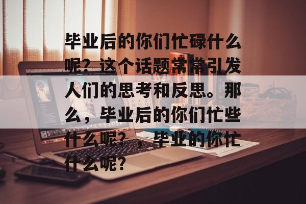毕业后的你们忙碌什么呢?这个话题常常引发人们的思考和反思。那么,毕业后的你们忙些什么呢?,毕业的你忙什么呢? 毕业后的你们忙碌什么呢?这个话题常常引发人们的思考和反思。那么,毕业后的你们忙些什么呢?,毕业的你忙什么呢?