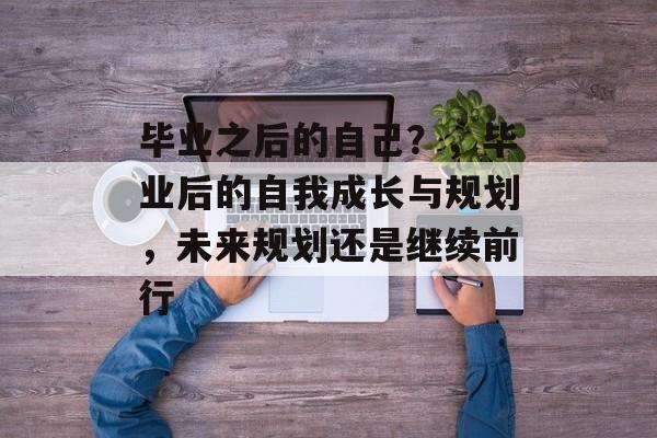 毕业之后的自己?,毕业后的自我成长与规划,未来规划还是继续前行 毕业之后的自己?,毕业后的自我成长与规划,未来规划还是继续前行